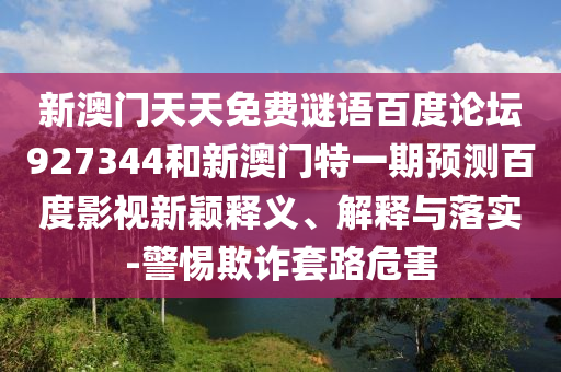 新澳门天天免费谜语百度论坛927344和新澳门特一期预测百度影视新颖释义、解释与落实-警惕欺诈套路危害