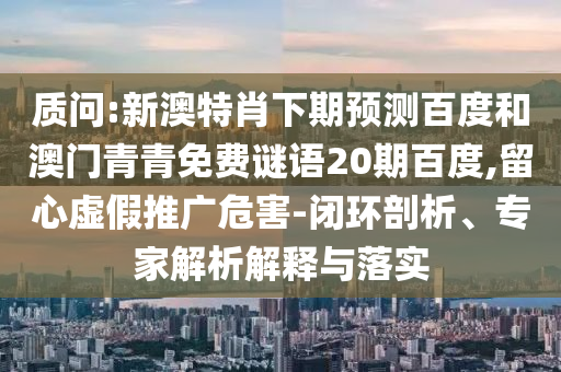 质问:新澳特肖下期预测百度和澳门青青免费谜语20期百度,留心虚假推广危害-闭环剖析、专家解析解释与落实