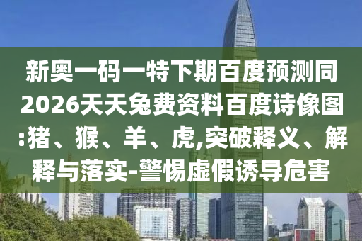 新奥一码一特下期百度预测同2026天天兔费资料百度诗像图:猪、猴、羊、虎,突破释义、解释与落实-警惕虚假诱导危害