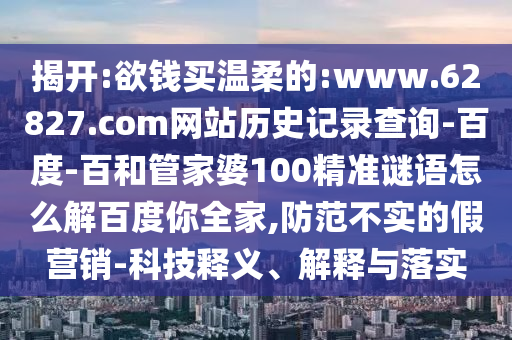 揭开:欲钱买温柔的:www.62827.com网站历史记录查询-百度-百和管家婆100精准谜语怎么解百度你全家,防范不实的假营销-科技释义、解释与落实