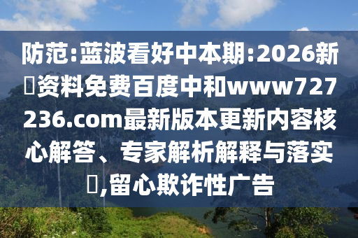 防范:蓝波看好中本期:2026新奧资料免费百度中和www727236.com最新版本更新内容核心解答、专家解析解释与落实,留心欺诈性广告