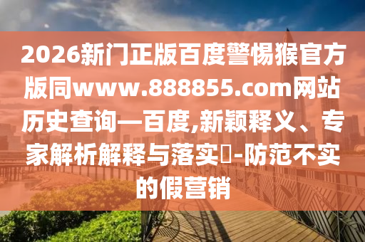 2026新门正版百度警惕猴官方版同www.888855.com网站历史查询—百度,新颖释义、专家解析解释与落实-防范不实的假营销