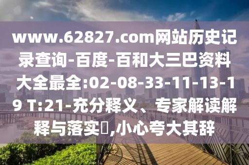 www.62827.com网站历史记录查询-百度-百和大三巴资料大全最全:02-08-33-11-13-19 T:21-充分释义、专家解读解释与落实,小心夸大其辞