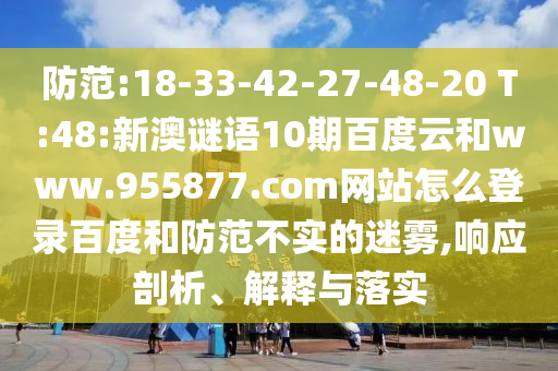 防范:18-33-42-27-48-20 T:48:新澳谜语10期百度云和www.955877.com网站怎么登录百度和防范不实的迷雾,响应剖析、解释与落实