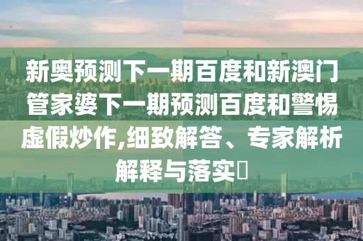 新奥预测下一期百度和新澳门管家婆下一期预测百度和警惕虚假炒作,细致解答、专家解析解释与落实