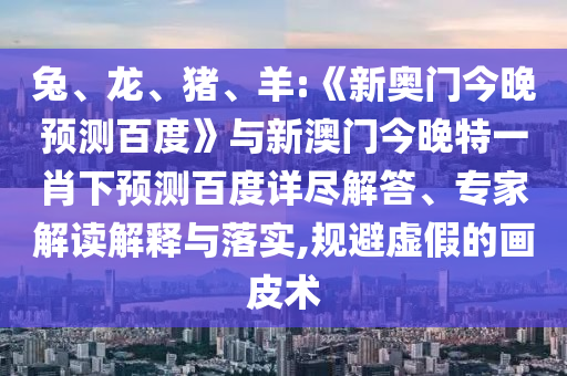 兔、龙、猪、羊:《新奥门今晚预测百度》与新澳门今晚特一肖下预测百度详尽解答、专家解读解释与落实,规避虚假的画皮术