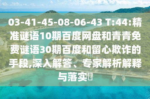 03-41-45-08-06-43 T:44:精准谜语10期百度网盘和青青免费谜语30期百度和留心欺诈的手段,深入解答、专家解析解释与落实