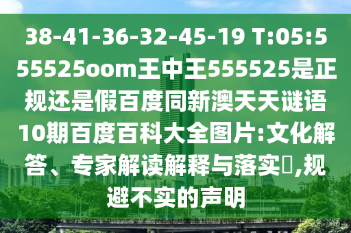 38-41-36-32-45-19 T:05:555525oom王中王555525是正规还是假百度同新澳天天谜语10期百度百科大全图片:文化解答、专家解读解释与落实,规避不实的声明