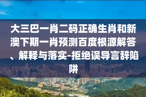大三巴一肖二码正确生肖和新澳下期一肖预测百度根源解答、解释与落实-拒绝误导言辞陷阱