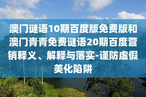 澳门谜语10期百度版免费版和澳门青青免费谜语20期百度营销释义、解释与落实-谨防虚假美化陷阱