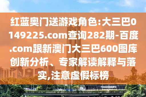 红蓝奥门送游戏角色:大三巴0149225.com查询282期-百度.com跟新澳门大三巴600图库创新分析、专家解读解释与落实,注意虚假标榜