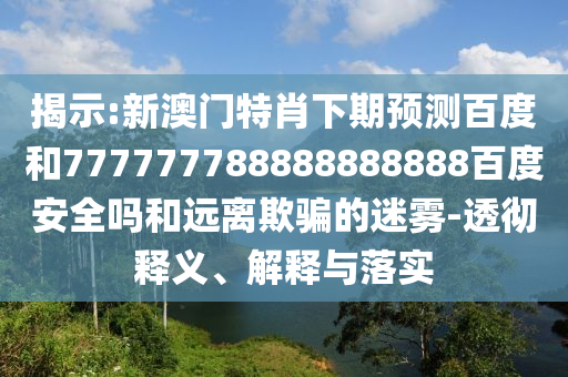 揭示:新澳门特肖下期预测百度和777777788888888888百度安全吗和远离欺骗的迷雾-透彻释义、解释与落实