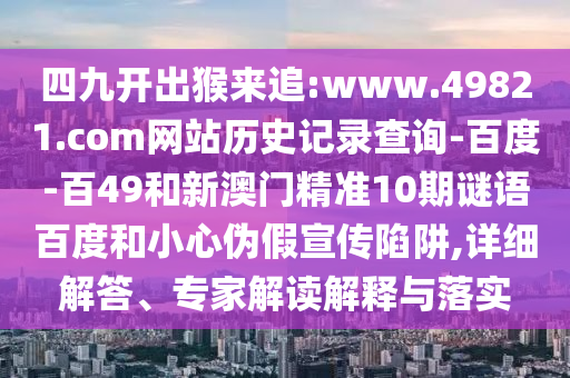 四九开出猴来追:www.49821.com网站历史记录查询-百度-百49和新澳门精准10期谜语百度和小心伪假宣传陷阱,详细解答、专家解读解释与落实