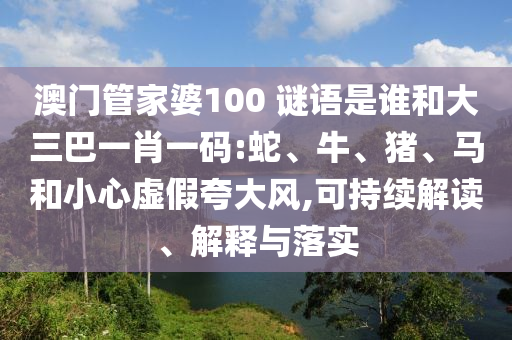 澳门管家婆100 谜语是谁和大三巴一肖一码:蛇、牛、猪、马和小心虚假夸大风,可持续解读、解释与落实
