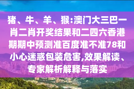 猪、牛、羊、猴:澳门大三巴一肖二肖开奖结果和二四六香港期期中预测准百度准不准78和小心迷惑包装危害,效果解读、专家解析解释与落实