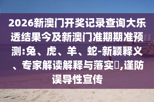 2026新澳门开奖记录查询大乐透结果今及新澳门准期期准预测:兔、虎、羊、蛇-新颖释义、专家解读解释与落实,谨防误导性宣传